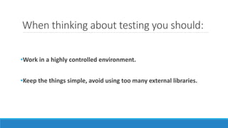 When thinking about testing you should:
•Work in a highly controlled environment.
•Keep the things simple, avoid using too many external libraries.
 