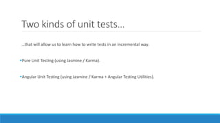 Two kinds of unit tests…
…that will allow us to learn how to write tests in an incremental way.
Pure Unit Testing (using Jasmine / Karma).
Angular Unit Testing (using Jasmine / Karma + Angular Testing Utilities).
 