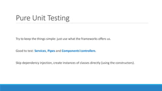 Pure Unit Testing
Try to keep the things simple: just use what the frameworks offers us.
Good to test: Services, Pipes and Components'controllers.
Skip dependency injection, create instances of classes directly (using the constructors).
 