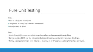 Pure Unit Testing
Pros:
•Easy to setup and understand.
•‘Very little’ to know, ‘just’ the test frameworks.
•Tests are easy to write.
Cons:
•Limited capabilities, you can only test services, pipes and components' controllers.
•Cannot test the DOM, nor the interaction between the component and its template (bindings).
•Testing a component might have little to no meaning at all (the component might not have any logic).
 