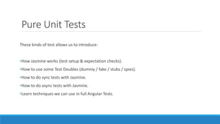 Pure Unit Tests
These kinds of test allows us to introduce:
•How Jasmine works (test setup & expectation checks).
•How to use some Test Doubles (dummy / fake / stubs / spies).
•How to do sync tests with Jasmine.
•How to do async tests with Jasmine.
•Learn techniques we can use in full Angular Tests.
 