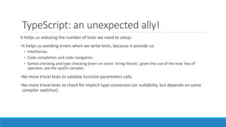 TypeScript: an unexpected ally!
It helps us reducing the number of tests we need to setup:
•It helps us avoiding errors when we write tests, because it provide us:
• Intellisense.
• Code completion and code navigation.
• Syntax checking and type checking (even on some 'string literals', given the use of the new 'key of'
operator, see the spyOn sample).
•No more trivial tests to validate function parameters calls.
•No more trivial tests to check for implicit type conversion (or nullability, but depends on some
compiler switches).
 