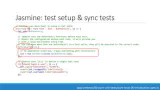 Jasmine: test setup & sync tests
// Jasmine uses describe() to setup a test suite
describe('00 - Pure Test - Init - AuthService', () => {
let sut: AuthService;
// Jasmine runs the beforEach() functions before each test.
// Resets the configuration before each test, it will provide you
// with a clean environment every time.
// You can have more than one beforeEach() in a test suite, they will be executed in the correct order.
beforeEach(() => {
// no dependency injection, create everything with constructors
sut = new AuthService(new ApiAuthService());
});
// Jasmine uses 'it()' to define a single test case.
it("should login a user", () => {
sut.login("Alessandro", "12345");
expect(sut.isLoggedIn).toBeTruthy();
expect(sut.username).toBe("Alessandro");
});
app/unittests/00-pure-unit-tests/pure-tests-00-initialization.spec.ts
 