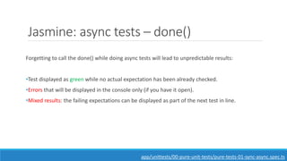 Jasmine: async tests – done()
Forgetting to call the done() while doing async tests will lead to unpredictable results:
•Test displayed as green while no actual expectation has been already checked.
•Errors that will be displayed in the console only (if you have it open).
•Mixed results: the failing expectations can be displayed as part of the next test in line.
app/unittests/00-pure-unit-tests/pure-tests-01-sync-async.spec.ts
 