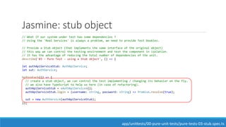 Jasmine: stub object
// What if our system under test has some dependencies ?
// Using the 'Real Services' is always a problem, we need to provide Test Doubles.
// Provide a Stub object (that implements the same interface of the original object)
// this way we can control the testing environment and test the component in isolation.
// It has the advantage of reducing the total number of dependencies of the unit.
describe('03 - Pure Test - using a Stub object', () => {
let authApiServiceStub: AuthApiService;
let sut: AuthService;
beforeEach(() => {
// create a stub object, we can control the test implementing / changing its behavior on the fly.
// we also have TypeScript to help us here (in case of refactoring).
authApiServiceStub = <AuthApiService>{};
authApiServiceStub.login = (username: string, password: string) => Promise.resolve(true);
sut = new AuthService(authApiServiceStub);
});
app/unittests/00-pure-unit-tests/pure-tests-03-stub.spec.ts
 