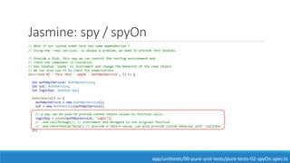 Jasmine: spy / spyOn
// What if our system under test has some dependencies ?
// Using the 'real services' is always a problem, we need to provide Test Doubles.
// Provide a Stub, this way we can control the testing environment and
// check the component in isolation.
// Use Jasmine 'spyOn' to instrument and change the behavior of the real object.
// We can also use it to check for expectations.
describe('02 - Pure Test - spyOn - AuthApiService', () => {
let authApiService: AuthApiService;
let sut: AuthService;
let loginSpy: jasmine.Spy;
beforeEach(() => {
authApiService = new AuthApiService();
sut = new AuthService(authApiService);
// a spy can be used to provide canned return values to function calls.
loginSpy = spyOn(authApiService, "login");
// .and.callThrough(); // instrument and delegate to the original function
// .and.returnValue(false); // provide a return value, can also provide custom behavior with 'callFake'
});
app/unittests/00-pure-unit-tests/pure-tests-02-spyOn.spec.ts
 