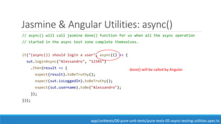 Jasmine & Angular Utilities: async()
// async() will call jasmine done() function for us when all the async operation
// started in the async test zone complete themselves.
it("(async()) should login a user", async(() => {
sut.loginAsync("Alessandro", "12345")
.then(result => {
expect(result).toBeTruthy();
expect(sut.isLoggedIn).toBeTruthy();
expect(sut.username).toBe("Alessandro");
});
}));
app/unittests/00-pure-unit-tests/pure-tests-05-async-testing-utilities.spec.ts
done() will be called by Angular
 