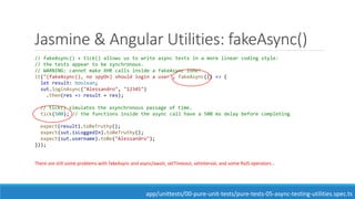 Jasmine & Angular Utilities: fakeAsync()
// fakeAsync() + tick() allows us to write async tests in a more linear coding style:
// the tests appear to be synchronous.
// WARNING: cannot make XHR calls inside a fakeAsync zone!
it("(fakeAsync(), no spyOn) should login a user", fakeAsync(() => {
let result: boolean;
sut.loginAsync("Alessandro", "12345")
.then(res => result = res);
// tick() simulates the asynchronous passage of time.
tick(500); // the functions inside the async call have a 500 ms delay before completing
expect(result).toBeTruthy();
expect(sut.isLoggedIn).toBeTruthy();
expect(sut.username).toBe("Alessandro");
}));
There are still some problems with fakeAsync and async/await, setTimeout, setInterval, and some RxJS operators...
app/unittests/00-pure-unit-tests/pure-tests-05-async-testing-utilities.spec.ts
 