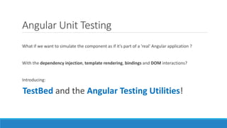 Angular Unit Testing
What if we want to simulate the component as if it's part of a 'real' Angular application ?
With the dependency injection, template rendering, bindings and DOM interactions?
Introducing:
TestBed and the Angular Testing Utilities!
 