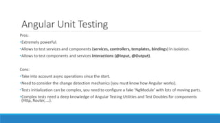Angular Unit Testing
Pros:
•Extremely powerful.
•Allows to test services and components (services, controllers, templates, bindings) in isolation.
•Allows to test components and services interactions (@Input, @Output).
Cons:
•Take into account async operations since the start.
•Need to consider the change detection mechanics (you must know how Angular works).
•Tests initialization can be complex, you need to configure a fake ‘NgModule' with lots of moving parts.
•Complex tests need a deep knowledge of Angular Testing Utilities and Test Doubles for components
(Http, Router, …).
 