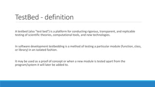 TestBed - definition
A testbed (also "test bed") is a platform for conducting rigorous, transparent, and replicable
testing of scientific theories, computational tools, and new technologies.
In software development testbedding is a method of testing a particular module (function, class,
or library) in an isolated fashion.
It may be used as a proof of concept or when a new module is tested apart from the
program/system it will later be added to.
 