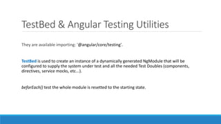 TestBed & Angular Testing Utilities
They are available importing: '@angular/core/testing'.
TestBed is used to create an instance of a dynamically generated NgModule that will be
configured to supply the system under test and all the needed Test Doubles (components,
directives, service mocks, etc...).
beforEach() test the whole module is resetted to the starting state.
 