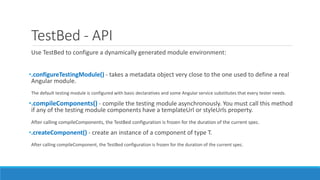 TestBed - API
Use TestBed to configure a dynamically generated module environment:
•.configureTestingModule() - takes a metadata object very close to the one used to define a real
Angular module.
The default testing module is configured with basic declaratives and some Angular service substitutes that every tester needs.
•.compileComponents() - compile the testing module asynchronously. You must call this method
if any of the testing module components have a templateUrl or styleUrls property.
After calling compileComponents, the TestBed configuration is frozen for the duration of the current spec.
•.createComponent() - create an instance of a component of type T.
After calling compileComponent, the TestBed configuration is frozen for the duration of the current spec.
 