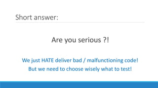 Short answer:
Are you serious ?!
We just HATE deliver bad / malfunctioning code!
But we need to choose wisely what to test!
 