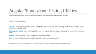 Angular Stand-alone Testing Utilities
Angular also provides some utility function that aim to simplify how tests are written.
Some of the most used:
•async() – runs the setup or the body of the test in a special async zone, ‘waiting’ for tasks to complete before
moving to the next step.
•fakeAsync() + tick() – runs the body of the test in a special fake async zone, allowing for a more linear control
flow.
•Inject() – injects services from the current TestBed instance.
•By – an helper class whose methods are used to build query predicates.
There are also many other functions that can be used to fine tune the tests (discardPeriodicTasks(), flushMicrotasks(), …).
 