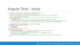 Angular Tests - setup
describe('00 - Angular Tests - initialization - AppComponent', () => {
// Jarmine runs the beforEach() function before each test to
// reset the configuration of the testing TestBed NgModule before each test, it will provide you
// with a clean environment every time.
// You can have more than one beforeEach() in a test suite, they will be executed in the correct order.
beforeEach(async(() => {
// the component has external resources, and we need to give the compiler time to read them
// the async() Angular test function will arrange the things so that the code is run in a special async test zone.
// All the tests will be executed after any async operation started in the beforEach has been completed.
// TestBed is used to define a dynamically generated NgModule.
TestBed.configureTestingModule({
declarations: [
AppComponent
]
}).compileComponents();
// calling 'compileComponents()' locks down the testing module. No more configuration
// or override methods calls are allowed after this call.
// If you don't call .compileComponents(), the first call to .createComponent() will
// lock down the TestBed module too.
// WebPack users do not need to call .compileComponents(), everything is inlined during the build phase.
}));
app/unittests/01-angular-testing/angular-tests-00-initialization.spec.ts
 