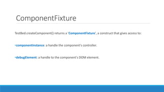 ComponentFixture
TestBed.createComponent() returns a 'ComponentFixture', a construct that gives access to:
•componentInstance: a handle the component's controller.
•debugElement: a handle to the component's DOM element.
 
