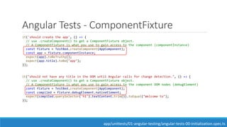 Angular Tests - ComponentFixture
it('should create the app', () => {
// use .createComponent() to get a ComponentFixture object.
// A ComponentFixture is what you use to gain access to the component (componentInstance)
const fixture = TestBed.createComponent(AppComponent);
const app = fixture.componentInstance;
expect(app).toBeTruthy();
expect(app.title).toBe("app");
});
it("should not have any title in the DOM until Angular calls for change detection.", () => {
// use .createComponent() to get a ComponentFixture object.
// A ComponentFixture is what you use to gain access to the component DOM nodes (debugElement)
const fixture = TestBed.createComponent(AppComponent);
const compiled = fixture.debugElement.nativeElement;
expect(compiled.querySelector('h1').textContent.trim()).toEqual("Welcome to");
});
app/unittests/01-angular-testing/angular-tests-00-initialization.spec.ts
 