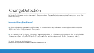 ChangeDetection
By Design(tm) Angular testing framework does not trigger Change Detection automatically, you need to do that
manually calling:
ComponentFixture.detectChanges()
•It gives us a chance to test the component in an uninitialized state, and check what happens to the template
before and after the bindings did their magic.
•It also means that: changing a property in the component as a synchronous operation will be invisible to
Angular untill we call detectChanges() explicitly (even with the automatic detect changes in place).
The default behavior can be changed setting:
{ provide: ComponentFixtureAutoDetect, useValue: true }
 