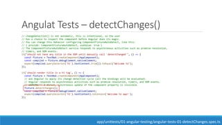 Angulat Tests – detectChanges()
// changeDetection() is not automatic, this is intentional, so the user
// has a chance to inspect the component before Angular does its magic.
// You can change this behavior configuring ComponentFixtureAutoDetect, like this:
// { provide: ComponentFixtureAutoDetect, useValue: true }
// The ComponentFixtureAutoDetect service responds to asynchronous activities such as promise resolution,
// timers, and DOM events.
it("should not have any title in the DOM until manually call 'detectChanged'", () => {
const fixture = TestBed.createComponent(AppComponent);
const compiled = fixture.debugElement.nativeElement;
expect(compiled.querySelector('h1').textContent.trim()).toEqual("Welcome to");
});
it('should render title in a h1 tag', () => {
const fixture = TestBed.createComponent(AppComponent);
// ask Angular to apply its change detection cycle (all the bindings will be evaluated).
// Angular responds to asynchronous activities such as promise resolution, timers, and DOM events.
// WARNING!!! A direct, synchronous update of the component property is invisible.
fixture.detectChanges();
const compiled = fixture.debugElement.nativeElement;
expect(compiled.querySelector('h1').textContent).toContain('Welcome to app!');
});
app/unittests/01-angular-testing/angular-tests-01-detectChanges.spec.ts
 