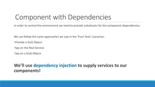 Component with Dependencies
In order to control the environment we need to provide substitutes for the component dependencies.
We can follow the same approaches we saw in the ‘Pure Tests’ scenarios:
•Provide a Stub Object.
•Spy on the Real Service.
•Spy on a Stub Object.
We’ll use dependency injection to supply services to our
components!
 