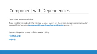 Component with Dependencies
There’s one recommendation:
if you need to interact with the injected services always get them from the component’s injector!
(accessible through the ComponentFixture.debugElement.injector property).
You can also get an instance of the service calling:
•TestBed.get()
•Inject()
 