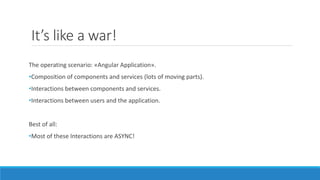 It’s like a war!
The operating scenario: «Angular Application».
•Composition of components and services (lots of moving parts).
•Interactions between components and services.
•Interactions between users and the application.
Best of all:
•Most of these Interactions are ASYNC!
 