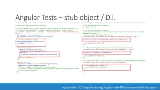 Angular Tests – stub object / D.I.
// Always get the service from an Injector
// do not reference this instance inside the tests anymore, the instance that will be
// injected in the component is a clone - something different - of this object!
describe('02 - Angular Tests - with dep. - GreetingsComponent - Stub Injected Service',
() => {
let component: GreetingsComponent;
let fixture: ComponentFixture<GreetingsComponent>;
// the stub definition object
const authServiceStub = <AuthService>{
isLoggedIn: false
};
beforeEach(async(() => {
TestBed.configureTestingModule({
declarations: [GreetingsComponent],
providers: [
{ provide: AuthService, useValue: authServiceStub }
]
}).compileComponents();
}));
beforeEach(() => {
fixture = TestBed.createComponent(GreetingsComponent);
component = fixture.componentInstance;
// avoid calling the detectChanges() automatically,
// we have a chance to interact with the services before the bindings are evaluated
// fixture.detectChanges();
});
// Get the service from an injector!
// 3 Ways to do it:
// 1- from the Component's Injector
// The way that will always work (angular has a ierarchy of injectors) is to ask the
component's injector
// (we can access it through the fixture).
it("should access the injected service from the Component's Injector", () => {
const auth = fixture.debugElement.injector.get(AuthService);
expect(auth).not.toBeNull();
});
// 2- from TestBed.get() if the service is registered with the module
it("should access the injected service from the TestBed.get()", () => {
const auth = TestBed.get(AuthService);
expect(auth).not.toBeNull();
});
// 3- using the inject() utility function if the service is registered with the module
it("should access the injected service from the TestBed.get()",
inject([AuthService], (auth) => {
expect(auth).not.toBeNull();
})
);
app/unittests/01-angular-testing/angular-tests-02-component-withDep.spec.ts
 