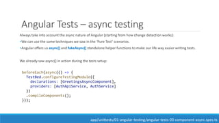Angular Tests – async testing
Always take into account the async nature of Angular (starting from how change detection works):
•We can use the same techniques we saw in the ‘Pure Test’ scenarios.
•Angular offers us async() and fakeAsync() standalone helper functions to make our life way easier writing tests.
We already saw async() in action during the tests setup:
beforeEach(async(() => {
TestBed.configureTestingModule({
declarations: [GreetingsAsyncComponent],
providers: [AuthApiService, AuthService]
})
.compileComponents();
}));
app/unittests/01-angular-testing/angular-tests-03-component-async.spec.ts
 