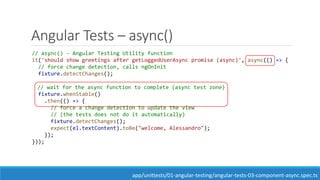 Angular Tests – async()
// async() - Angular Testing Utility function
it('should show greetings after getLoggedUserAsync promise (async)', async(() => {
// force change detection, calls ngOnInit
fixture.detectChanges();
// wait for the async function to complete (async test zone)
fixture.whenStable()
.then(() => {
// force a change detection to update the view
// (the tests does not do it automatically)
fixture.detectChanges();
expect(el.textContent).toBe("welcome, Alessandro");
});
}));
app/unittests/01-angular-testing/angular-tests-03-component-async.spec.ts
 