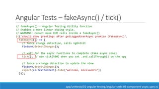 Angular Tests – fakeAsync() / tick()
// fakeAsync() - Angular Testing Utility function
// Enables a more linear coding style.
// WARNING: cannot make XHR calls inside a fakeAsync()
it('should show greetings after getLoggedUserAsync promise (fakeAsync)',
fakeAsync(() => {
// force change detection, calls ngOnInit
fixture.detectChanges();
// wait for the async functions to complete (fake async zone)
tick(); // use tick(500) when you set .and.callThrough() on the spy
// force a change detection to update the view
fixture.detectChanges();
expect(el.textContent).toBe("welcome, Alessandro");
}));
app/unittests/01-angular-testing/angular-tests-03-component-async.spec.ts
 