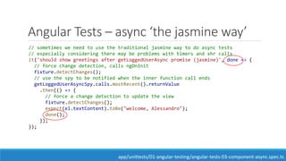 Angular Tests – async ‘the jasmine way’
// sometimes we need to use the traditional jasmine way to do async tests
// especially considering there may be problems with timers and xhr calls
it('should show greetings after getLoggedUserAsync promise (jasmine)', done => {
// force change detection, calls ngOnInit
fixture.detectChanges();
// use the spy to be notified when the inner function call ends
getLoggedUserAsyncSpy.calls.mostRecent().returnValue
.then(() => {
// force a change detection to update the view
fixture.detectChanges();
expect(el.textContent).toBe("welcome, Alessandro");
done();
});
});
app/unittests/01-angular-testing/angular-tests-03-component-async.spec.ts
 