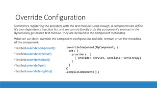 Override Configuration
Sometimes registering the providers with the test module is not enough, a component can define
it's own dependency injection list, and we cannot directly stub the component's services in the
dynamically generated test module (they are declared in the component metadata).
What we can do is: override the component configuration and add, remove or set the metadata
of the component:
•TestBed.overrideComponent()
•TestBed.overrideDirective()
•TestBed.overrideModule()
•TestBed.overridePipe()
•TestBed.overrideTemplate()
.overrideComponent(MyComponent, {
set: {
providers: [
{ provide: Service, useClass: ServiceSpy}
]
}
})
.compileComponents();
 