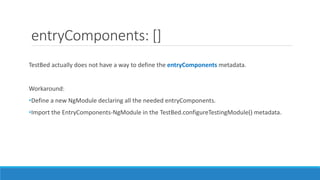 entryComponents: []
TestBed actually does not have a way to define the entryComponents metadata.
Workaround:
•Define a new NgModule declaring all the needed entryComponents.
•Import the EntryComponents-NgModule in the TestBed.configureTestingModule() metadata.
 