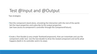 Test @Input and @Output
Two strategies:
•Test the component stand-alone, emulating the interaction with the rest of the world.
Set the input properties and subscribe to the output properties
(we have access to component’s controller through the ComponentFixture).
•Create a Test Double (a very simple TestHostComponent), that can instantiate and use the
component under test. Use the test double to drive the nested component and verify what
happens (both in its controller and in its view).
 