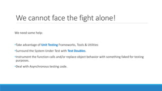 We cannot face the fight alone!
We need some help:
•Take advantage of Unit Testing Frameworks, Tools & Utilities
•Surround the System Under Test with Test Doubles.
•Instrument the function calls and/or replace object behavior with something faked for testing
purposes.
•Deal with Asynchronous testing code.
 
