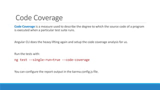 Code Coverage
Code Coverage is a measure used to describe the degree to which the source code of a program
is executed when a particular test suite runs.
Angular CLI does the heavy lifting again and setup the code coverage analysis for us.
Run the tests with:
ng test --single-run=true --code-coverage
You can configure the report output in the karma.config.js file.
 