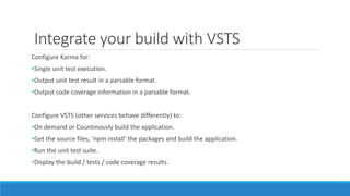 Integrate your build with VSTS
Configure Karma for:
•Single unit test execution.
•Output unit test result in a parsable format.
•Output code coverage information in a parsable format.
Configure VSTS (other services behave differently) to:
•On demand or Countinously build the application.
•Get the source files, ‘npm install’ the packages and build the application.
•Run the unit test suite.
•Display the build / tests / code coverage results.
 