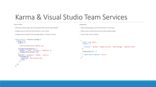 Karma & Visual Studio Team Services
Karma.config.js
• Add a karma reporter plugin that can be parsed by VSTS: "karma-nunit2-reporter“.
• Configure karma to report the unit test results in “nunit” format.
• Configure Karma to output the code coverage analysis in “cobertura” format.
module.exports = function (config) {
config.set({
plugins: [
…
require('karma-nunit2-reporter')],
…
coverageIstanbulReporter: {
reports: [ 'html', 'lcovonly', 'cobertura' ],
fixWebpackSourcePaths: true
},
reporters: ['progress', 'kjhtml', 'nunit'],
nunitReporter: {
outputFile: 'test-results.xml',
suite: ''
},
…
});
};
package.json:
• Add the required plugin to emit the information in nunit format:
• create a script to execute the tests and the code coverage analisys.
• Test the script: “npm run vststest”
{
"name": "unit-tests",
"scripts": {
…
"vststest": "ng test --single-run=true --code-coverage --reporters nunit"
},
…
"devDependencies": {
…
"karma-nunit2-reporter": "0.3.0",
}
}
 