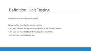 Definition: Unit Testing
The definition is actually pretty vague!
We can define them by the signature points:
•Unit Tests focus on testing small parts (units) of the software system.
•Unit Tests are expected to verify few targetted assertions.
•Unit Tests are expected to be fast.
 