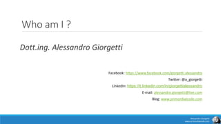 Who am I ?
Dott.ing. Alessandro Giorgetti
Facebook: https://www.facebook.com/giorgetti.alessandro
Twitter: @a_giorgetti
LinkedIn: https://it.linkedin.com/in/giorgettialessandro
E-mail: alessandro.giorgetti@live.com
Blog: www.primordialcode.com
Alessandro Giorgetti
www.primordialcode.com
 