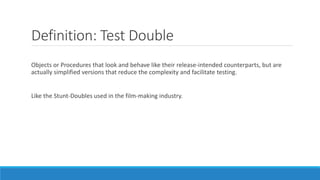 Definition: Test Double
Objects or Procedures that look and behave like their release-intended counterparts, but are
actually simplified versions that reduce the complexity and facilitate testing.
Like the Stunt-Doubles used in the film-making industry.
 
