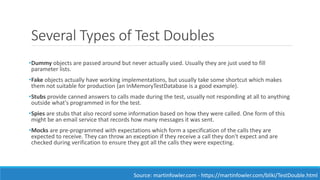 Several Types of Test Doubles
•Dummy objects are passed around but never actually used. Usually they are just used to fill
parameter lists.
•Fake objects actually have working implementations, but usually take some shortcut which makes
them not suitable for production (an InMemoryTestDatabase is a good example).
•Stubs provide canned answers to calls made during the test, usually not responding at all to anything
outside what's programmed in for the test.
•Spies are stubs that also record some information based on how they were called. One form of this
might be an email service that records how many messages it was sent.
•Mocks are pre-programmed with expectations which form a specification of the calls they are
expected to receive. They can throw an exception if they receive a call they don't expect and are
checked during verification to ensure they got all the calls they were expecting.
Source: martinfowler.com - https://martinfowler.com/bliki/TestDouble.html
 