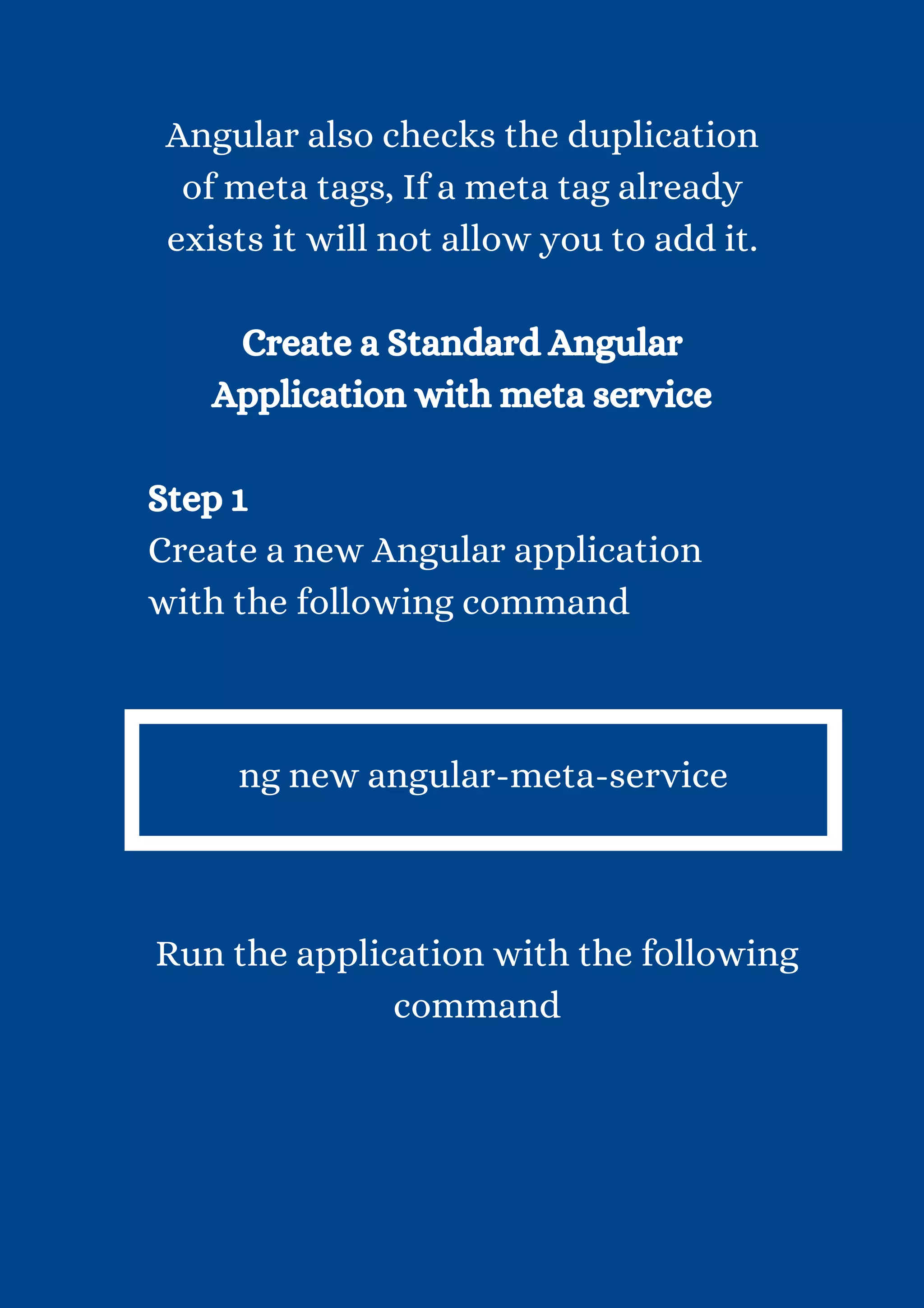 Angular also checks the duplication of meta tags, If a meta tag already exists it will not allow you to add it. Create a Standard Angular Application with meta service Step 1 Create a new Angular application with the following command ng new angular-meta-service Run the application with the following command 