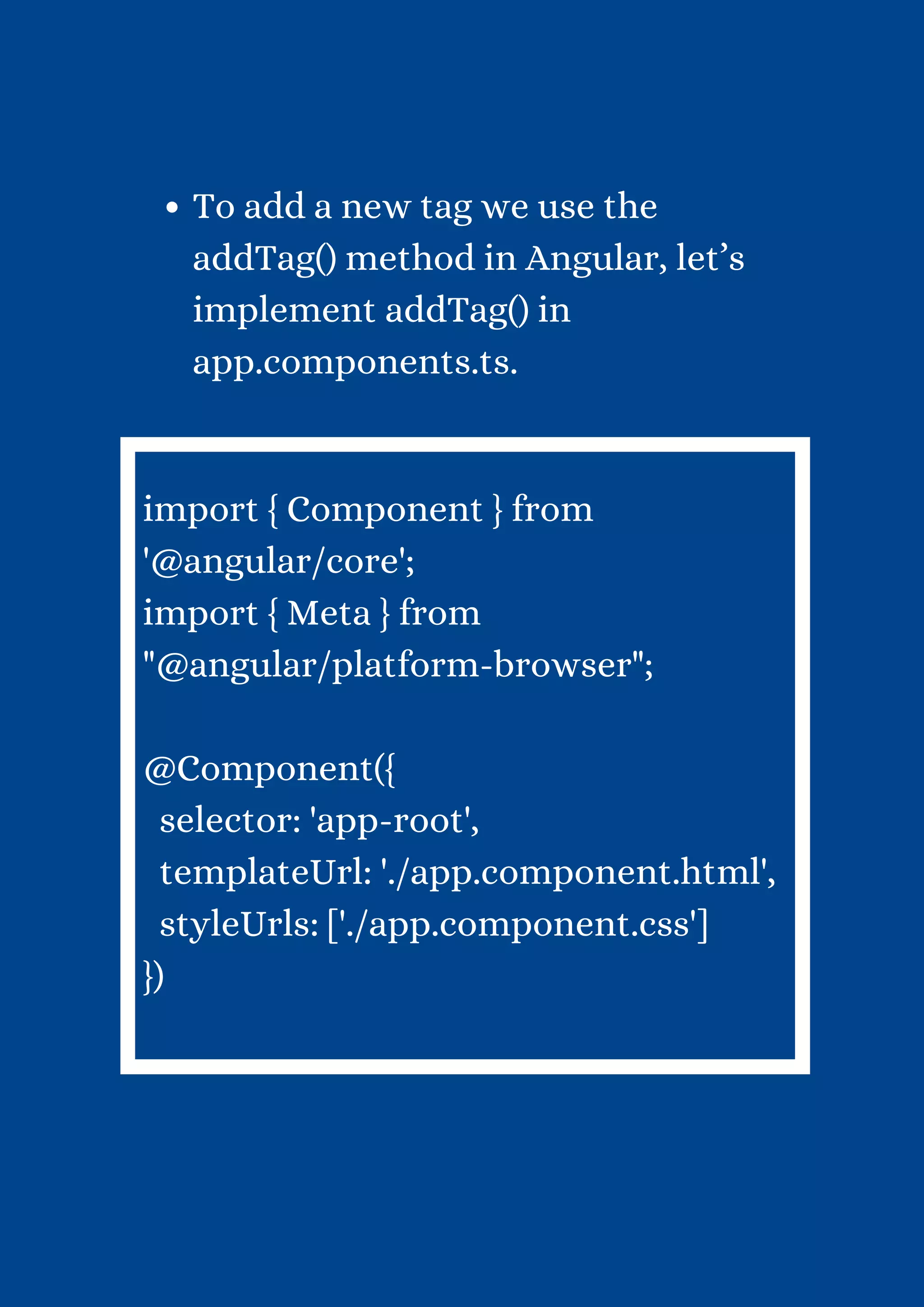 To add a new tag we use the addTag() method in Angular, let’s implement addTag() in app.components.ts. import { Component } from '@angular/core'; import { Meta } from "@angular/platform-browser"; @Component({ selector: 'app-root', templateUrl: './app.component.html', styleUrls: ['./app.component.css'] }) 