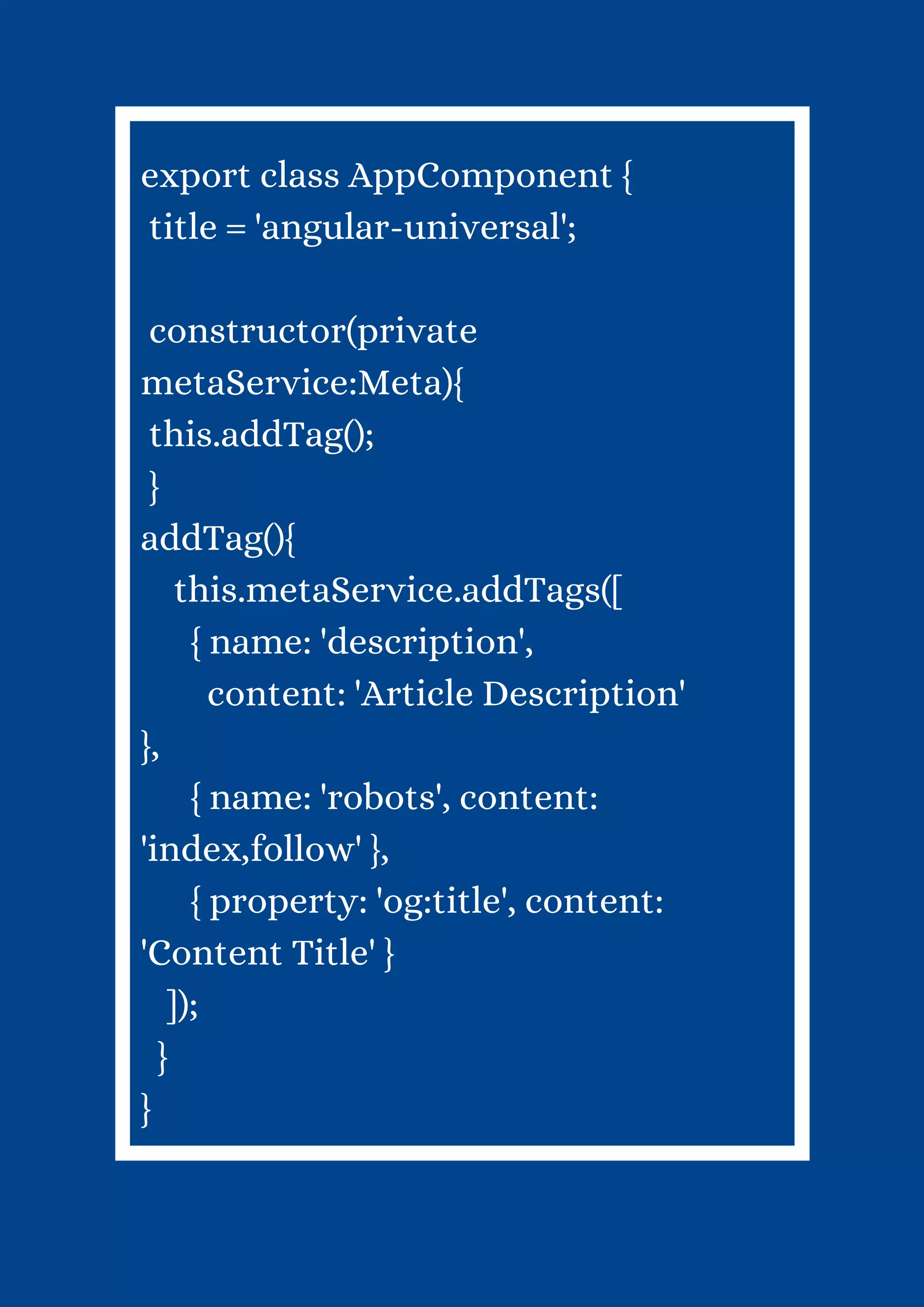 export class AppComponent { title = 'angular-universal'; constructor(private metaService:Meta){ this.addTag(); } addTag(){ this.metaService.addTags([ { name: 'description', content: 'Article Description' }, { name: 'robots', content: 'index,follow' }, { property: 'og:title', content: 'Content Title' } ]); } } 