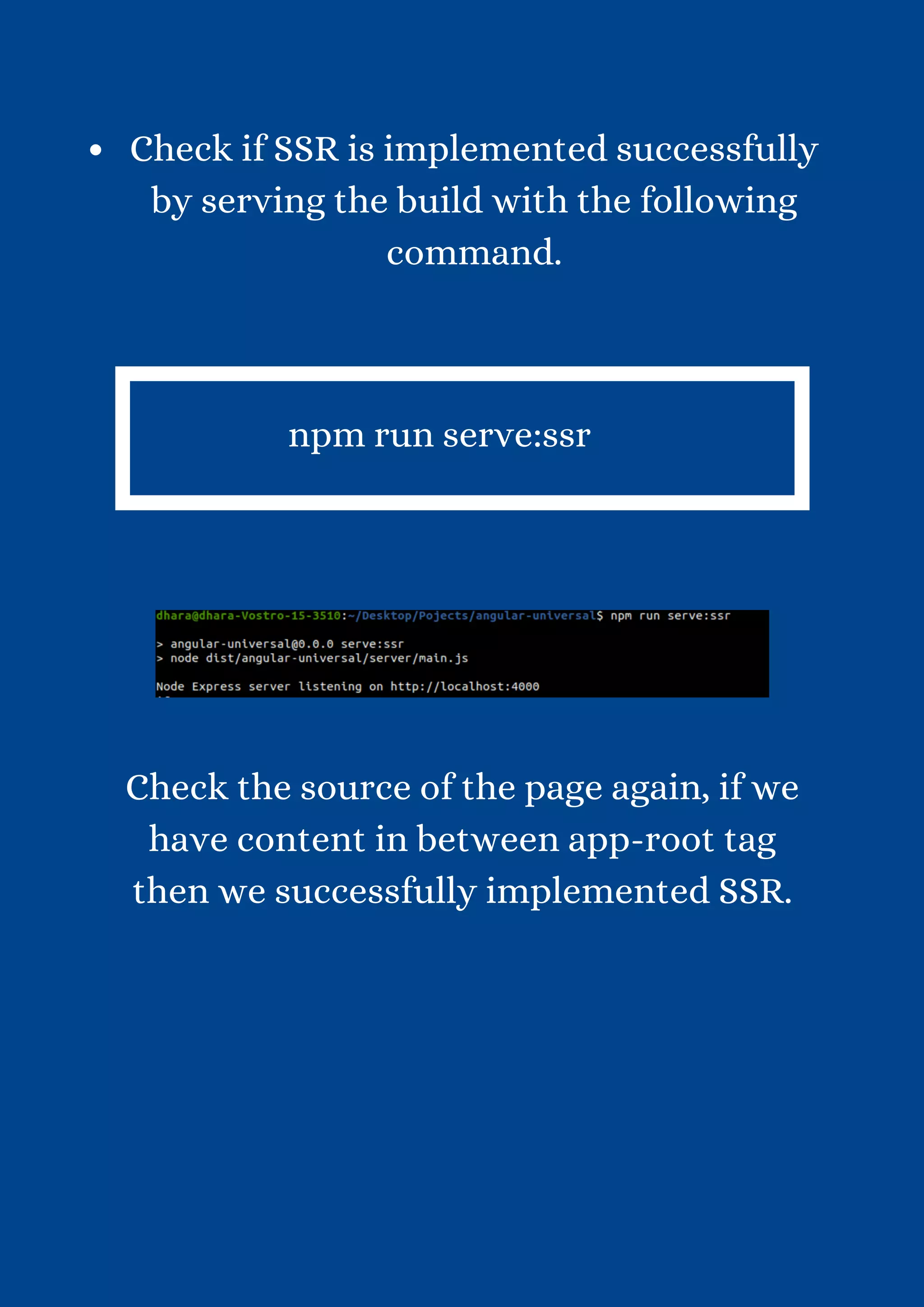 Check if SSR is implemented successfully by serving the build with the following command. npm run serve:ssr Check the source of the page again, if we have content in between app-root tag then we successfully implemented SSR. 