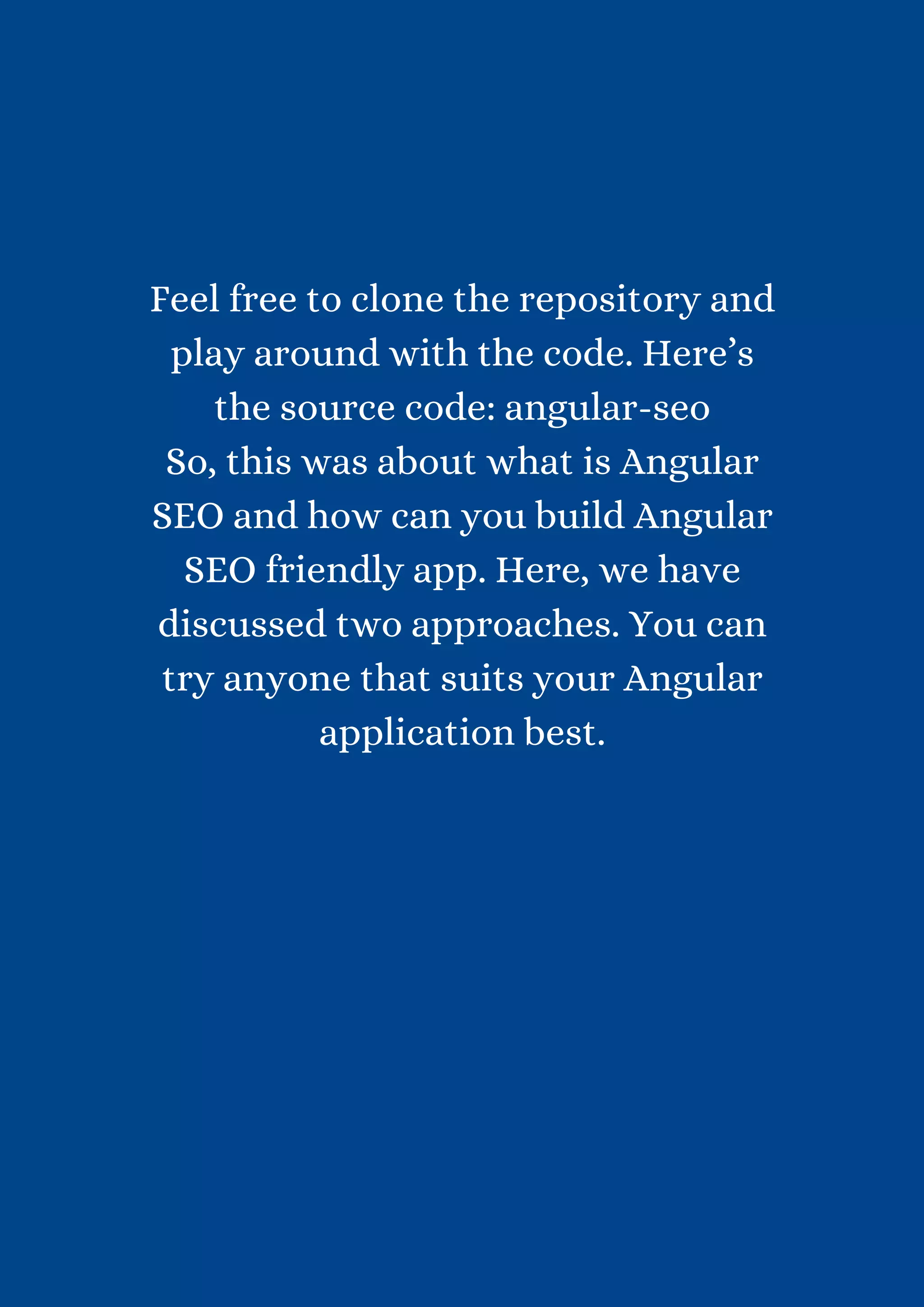 Feel free to clone the repository and play around with the code. Here’s the source code: angular-seo So, this was about what is Angular SEO and how can you build Angular SEO friendly app. Here, we have discussed two approaches. You can try anyone that suits your Angular application best. 