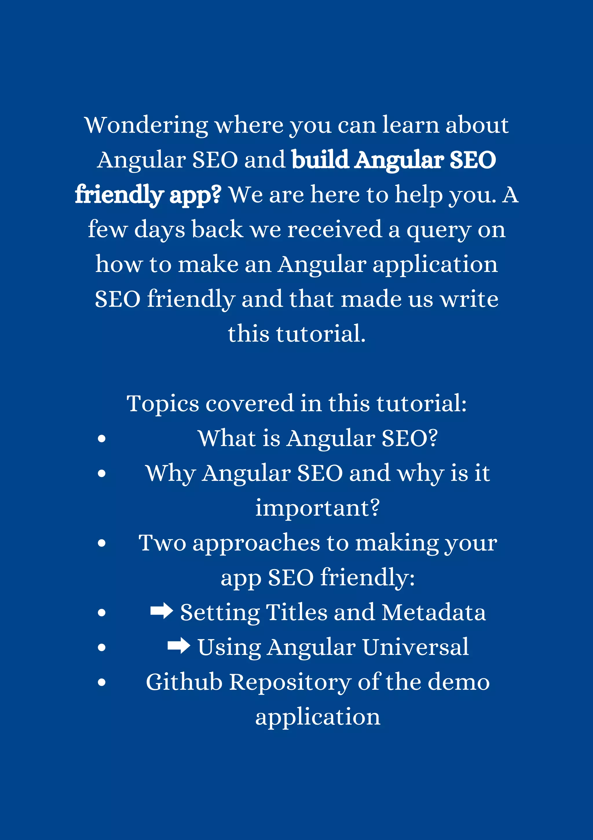 What is Angular SEO? Why Angular SEO and why is it important? Two approaches to making your app SEO friendly: ➡Setting Titles and Metadata ➡Using Angular Universal Github Repository of the demo application Wondering where you can learn about Angular SEO and build Angular SEO friendly app? We are here to help you. A few days back we received a query on how to make an Angular application SEO friendly and that made us write this tutorial. Topics covered in this tutorial: 