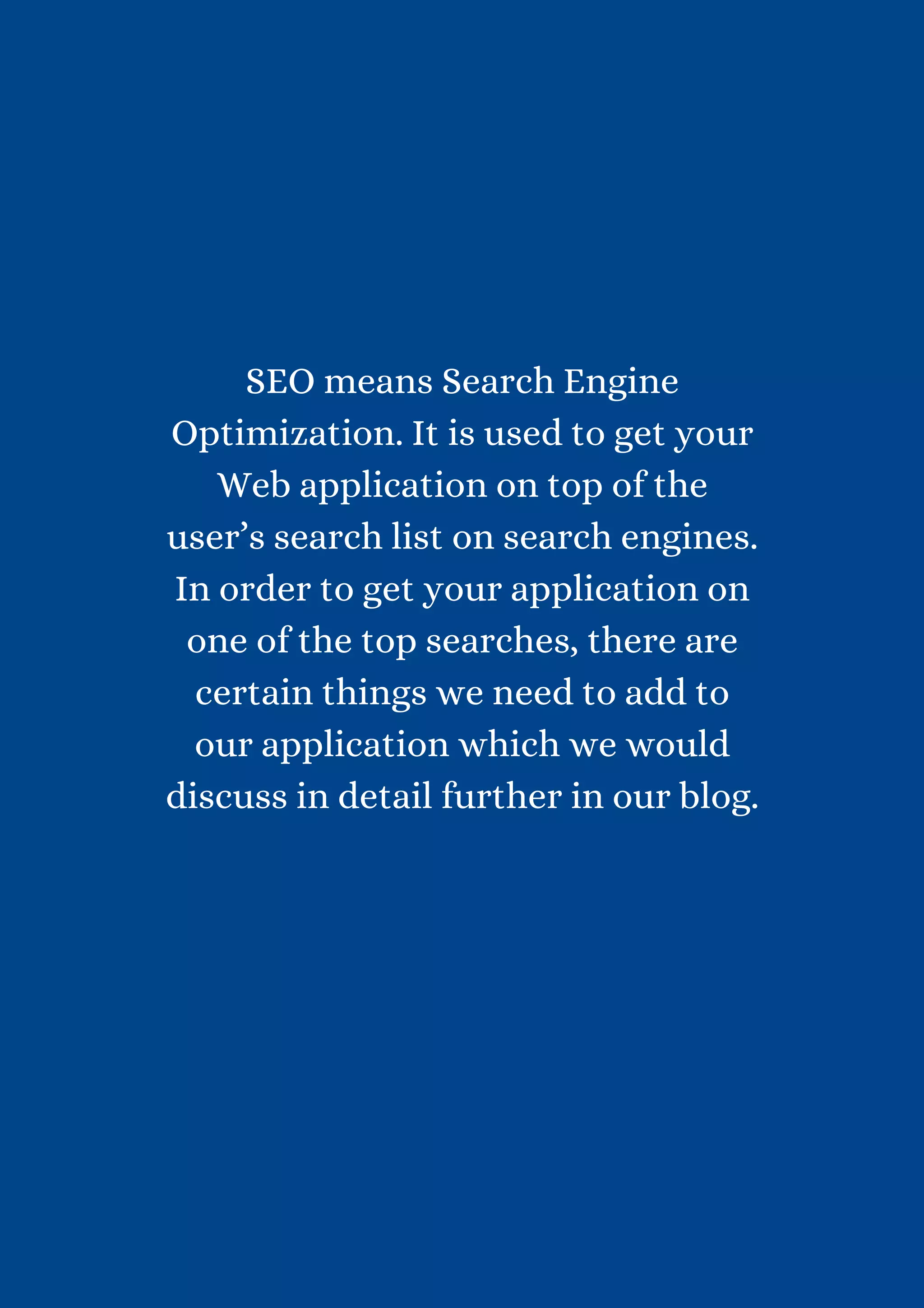 SEO means Search Engine Optimization. It is used to get your Web application on top of the user’s search list on search engines. In order to get your application on one of the top searches, there are certain things we need to add to our application which we would discuss in detail further in our blog. 